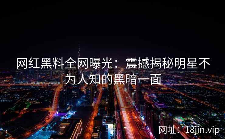 网红黑料全网曝光：震撼揭秘明星不为人知的黑暗一面