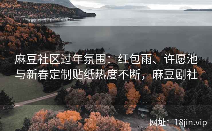 麻豆社区过年氛围：红包雨、许愿池与新春定制贴纸热度不断，麻豆剧社