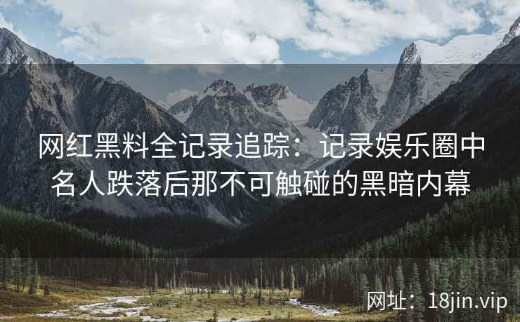 网红黑料全记录追踪：记录娱乐圈中名人跌落后那不可触碰的黑暗内幕