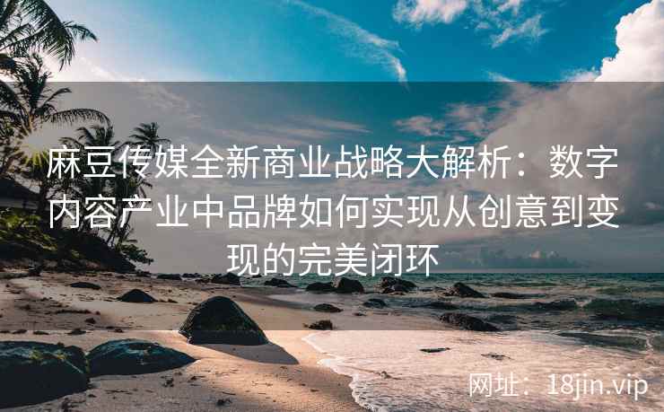 麻豆传媒全新商业战略大解析：数字内容产业中品牌如何实现从创意到变现的完美闭环