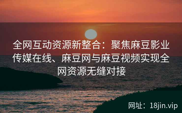 全网互动资源新整合：聚焦麻豆影业传媒在线、麻豆网与麻豆视频实现全网资源无缝对接