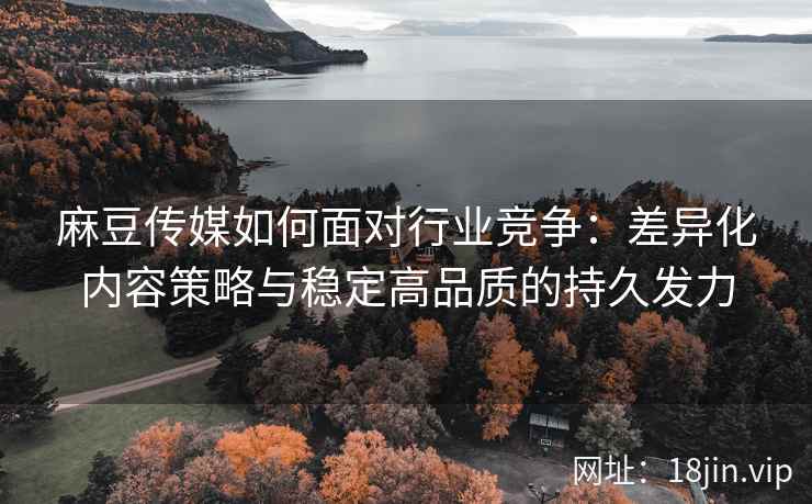 麻豆传媒如何面对行业竞争：差异化内容策略与稳定高品质的持久发力