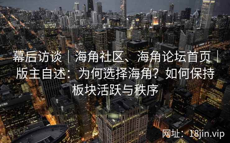 幕后访谈｜海角社区、海角论坛首页｜版主自述：为何选择海角？如何保持板块活跃与秩序