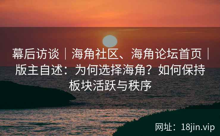 幕后访谈｜海角社区、海角论坛首页｜版主自述：为何选择海角？如何保持板块活跃与秩序