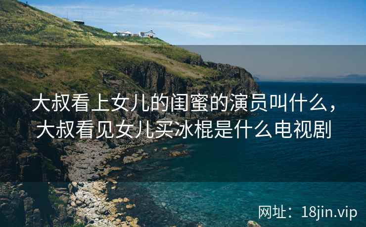 大叔看上女儿的闺蜜的演员叫什么，大叔看见女儿买冰棍是什么电视剧
