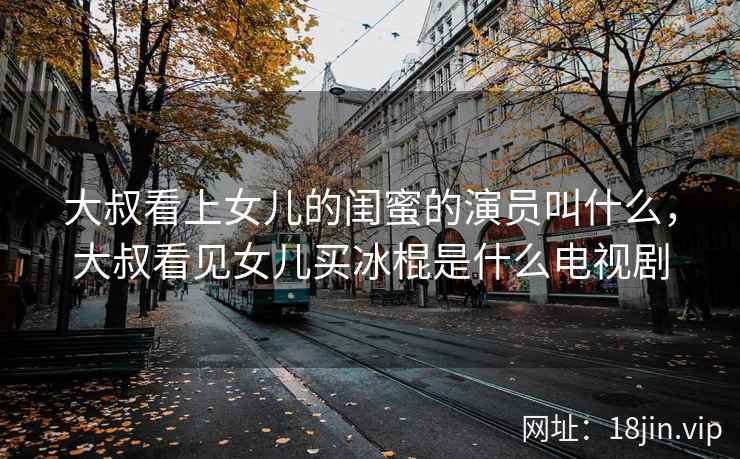 大叔看上女儿的闺蜜的演员叫什么，大叔看见女儿买冰棍是什么电视剧