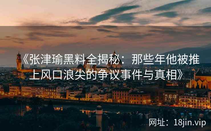 《张津瑜黑料全揭秘：那些年他被推上风口浪尖的争议事件与真相》
