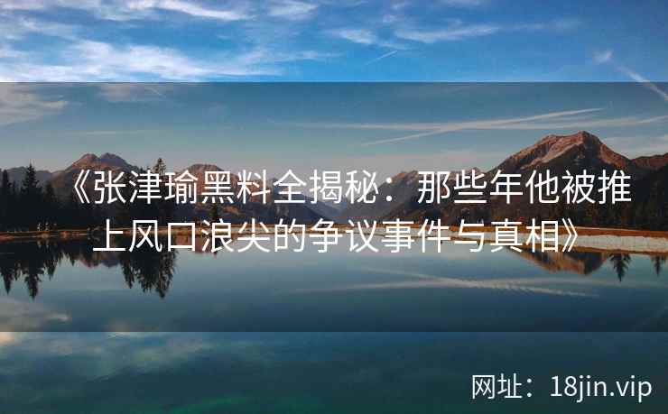 《张津瑜黑料全揭秘：那些年他被推上风口浪尖的争议事件与真相》
