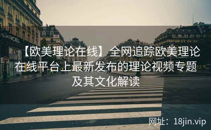 【欧美理论在线】全网追踪欧美理论在线平台上最新发布的理论视频专题及其文化解读