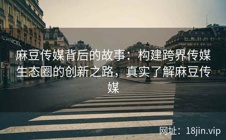 麻豆传媒背后的故事：构建跨界传媒生态圈的创新之路，真实了解麻豆传媒