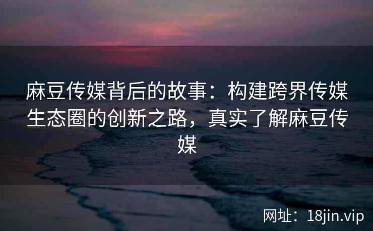 麻豆传媒背后的故事：构建跨界传媒生态圈的创新之路，真实了解麻豆传媒