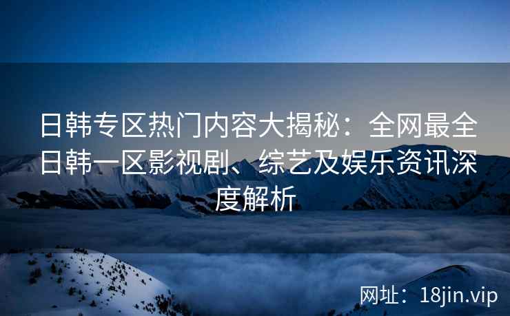 日韩专区热门内容大揭秘：全网最全日韩一区影视剧、综艺及娱乐资讯深度解析