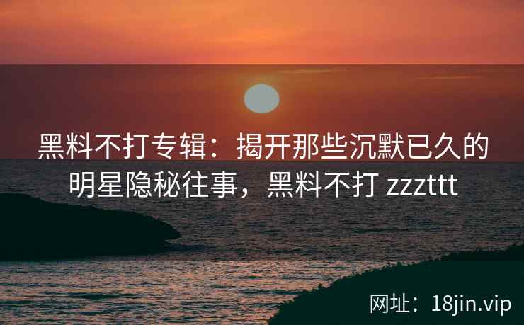 黑料不打专辑：揭开那些沉默已久的明星隐秘往事，黑料不打 zzzttt