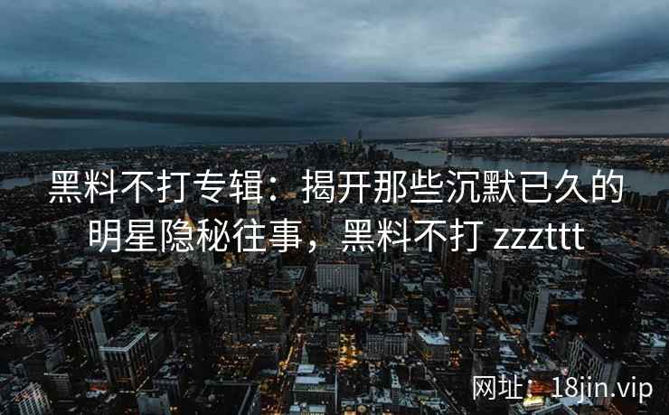 黑料不打专辑：揭开那些沉默已久的明星隐秘往事，黑料不打 zzzttt
