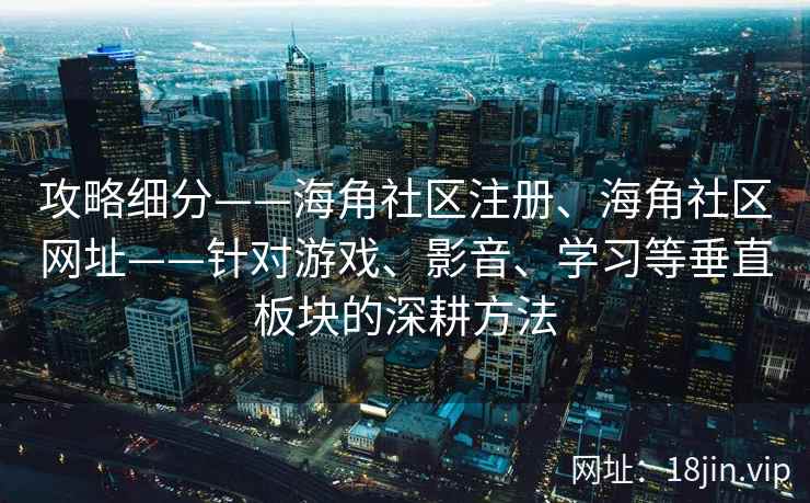 攻略细分——海角社区注册、海角社区网址——针对游戏、影音、学习等垂直板块的深耕方法