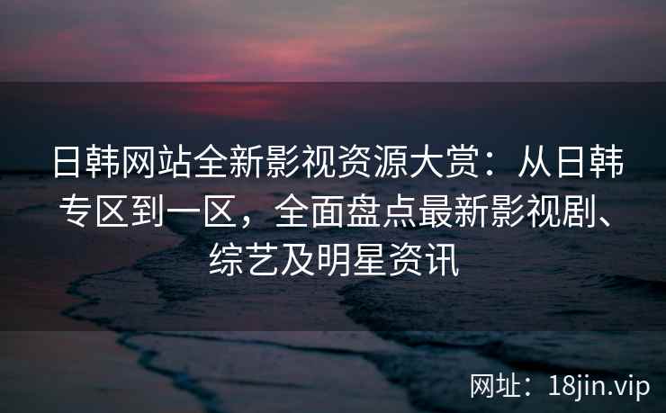日韩网站全新影视资源大赏：从日韩专区到一区，全面盘点最新影视剧、综艺及明星资讯