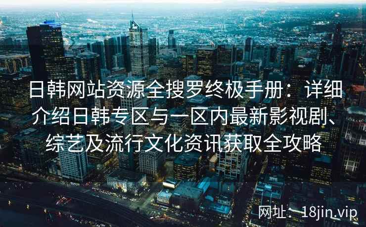日韩网站资源全搜罗终极手册：详细介绍日韩专区与一区内最新影视剧、综艺及流行文化资讯获取全攻略