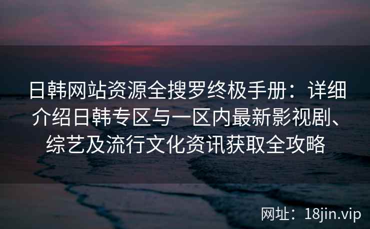 日韩网站资源全搜罗终极手册：详细介绍日韩专区与一区内最新影视剧、综艺及流行文化资讯获取全攻略