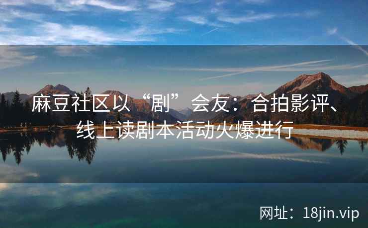 麻豆社区以“剧”会友：合拍影评、线上读剧本活动火爆进行