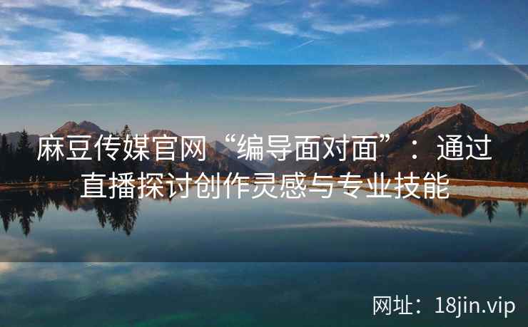 麻豆传媒官网“编导面对面”：通过直播探讨创作灵感与专业技能