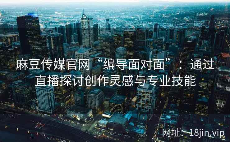 麻豆传媒官网“编导面对面”：通过直播探讨创作灵感与专业技能
