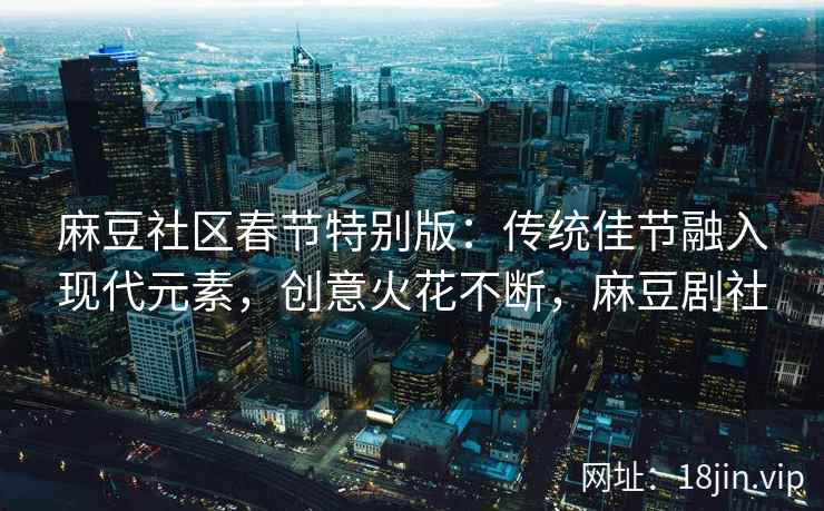 麻豆社区春节特别版：传统佳节融入现代元素，创意火花不断，麻豆剧社