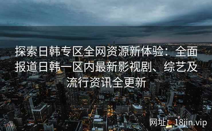 探索日韩专区全网资源新体验：全面报道日韩一区内最新影视剧、综艺及流行资讯全更新