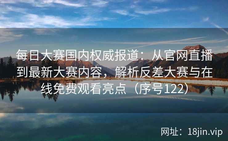 每日大赛国内权威报道：从官网直播到最新大赛内容，解析反差大赛与在线免费观看亮点（序号122）