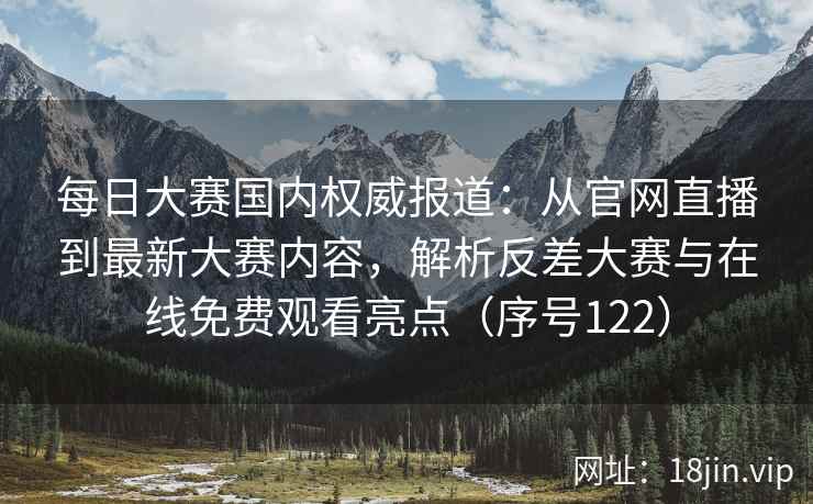 每日大赛国内权威报道：从官网直播到最新大赛内容，解析反差大赛与在线免费观看亮点（序号122）