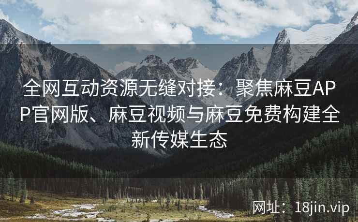 全网互动资源无缝对接：聚焦麻豆APP官网版、麻豆视频与麻豆免费构建全新传媒生态