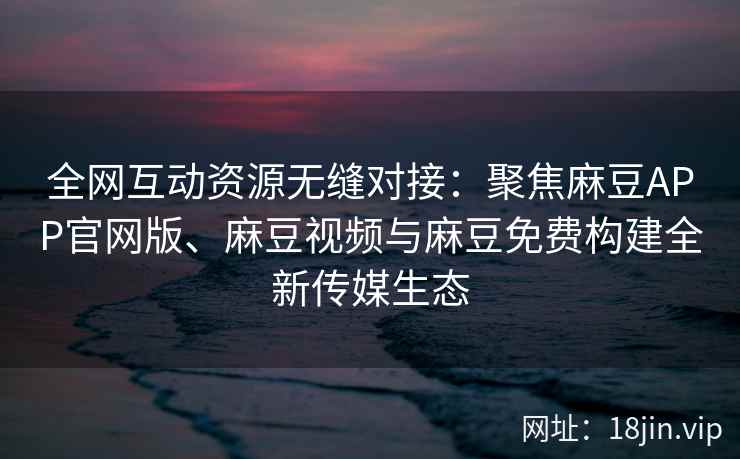 全网互动资源无缝对接：聚焦麻豆APP官网版、麻豆视频与麻豆免费构建全新传媒生态