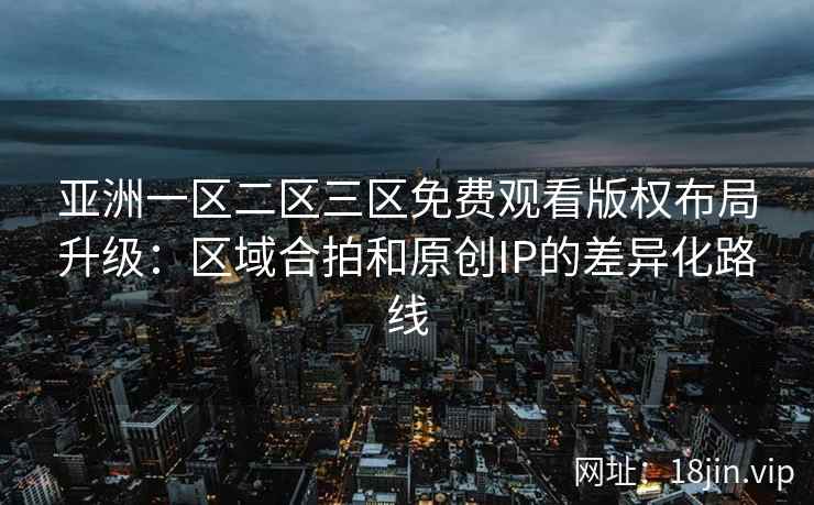 亚洲一区二区三区免费观看版权布局升级：区域合拍和原创IP的差异化路线