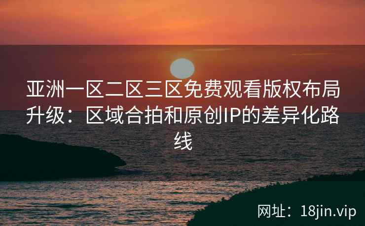 亚洲一区二区三区免费观看版权布局升级：区域合拍和原创IP的差异化路线