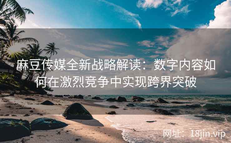 麻豆传媒全新战略解读：数字内容如何在激烈竞争中实现跨界突破