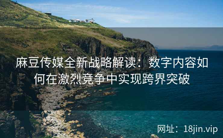 麻豆传媒全新战略解读：数字内容如何在激烈竞争中实现跨界突破