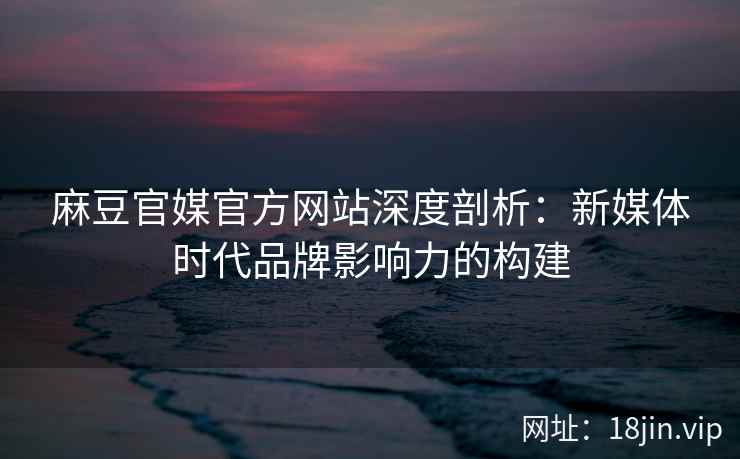 麻豆官媒官方网站深度剖析：新媒体时代品牌影响力的构建