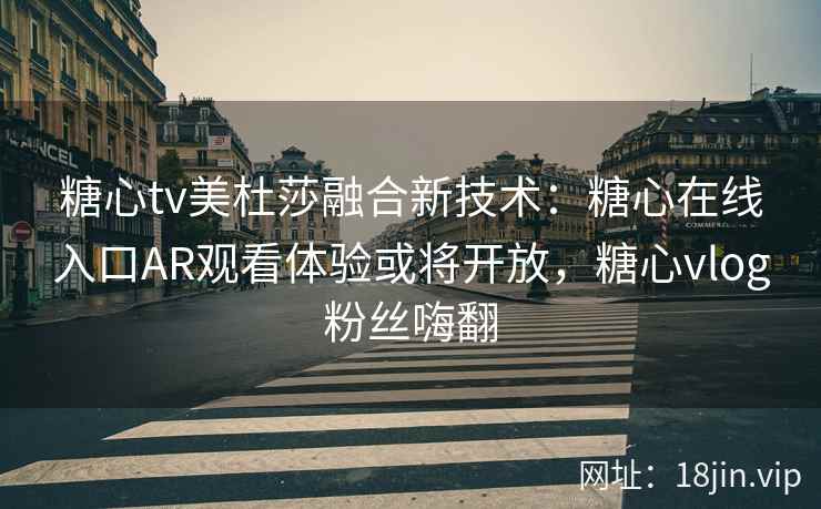 糖心tv美杜莎融合新技术：糖心在线入口AR观看体验或将开放，糖心vlog粉丝嗨翻