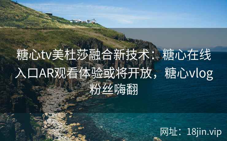 糖心tv美杜莎融合新技术：糖心在线入口AR观看体验或将开放，糖心vlog粉丝嗨翻