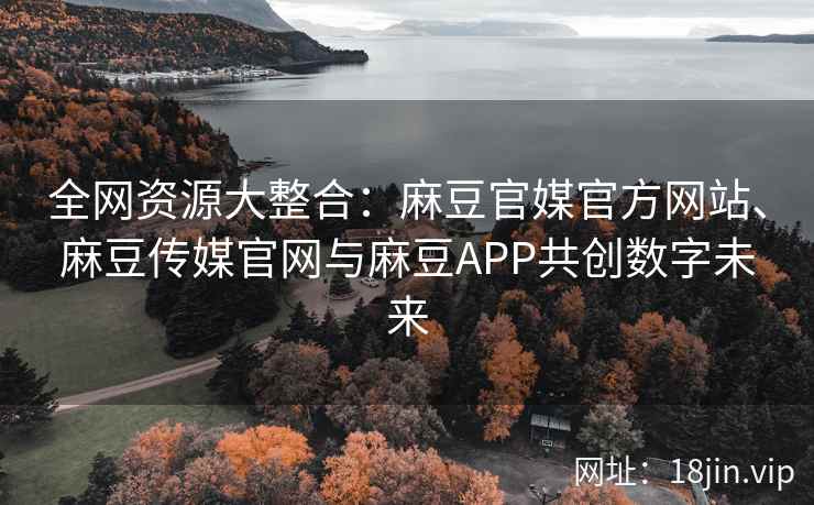 全网资源大整合：麻豆官媒官方网站、麻豆传媒官网与麻豆APP共创数字未来