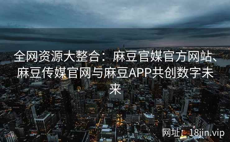 全网资源大整合：麻豆官媒官方网站、麻豆传媒官网与麻豆APP共创数字未来