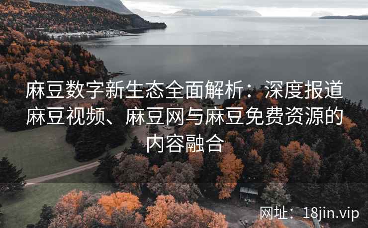 麻豆数字新生态全面解析：深度报道麻豆视频、麻豆网与麻豆免费资源的内容融合