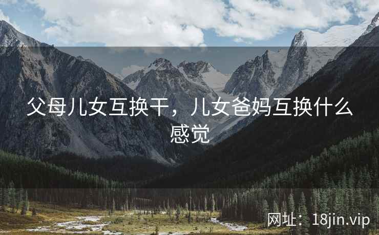 父母儿女互换干，儿女爸妈互换什么感觉