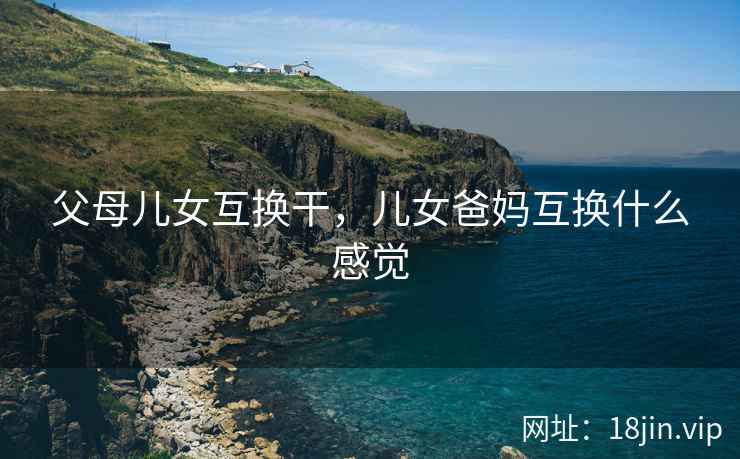 父母儿女互换干，儿女爸妈互换什么感觉