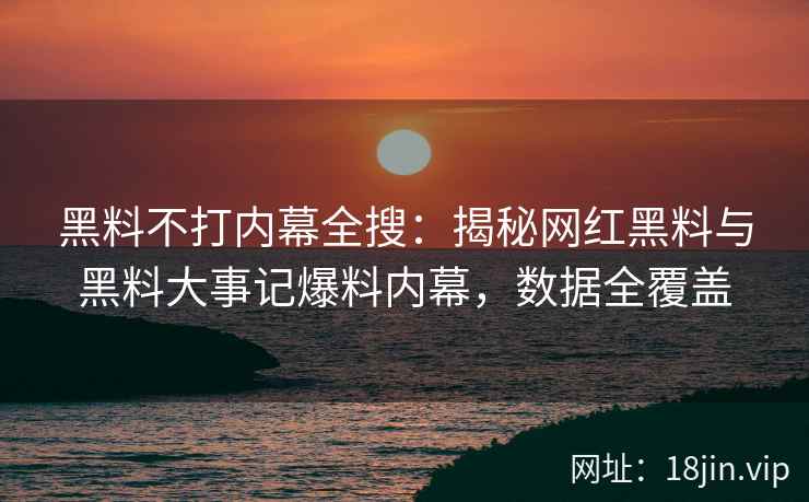 黑料不打内幕全搜：揭秘网红黑料与黑料大事记爆料内幕，数据全覆盖