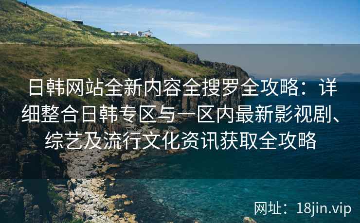 日韩网站全新内容全搜罗全攻略：详细整合日韩专区与一区内最新影视剧、综艺及流行文化资讯获取全攻略