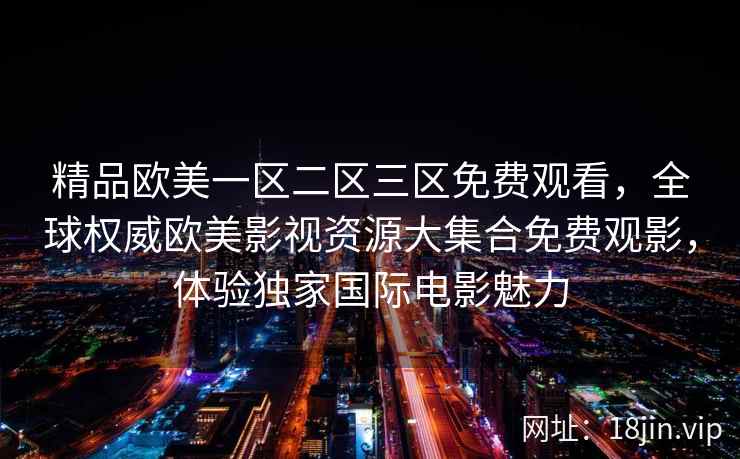 精品欧美一区二区三区免费观看，全球权威欧美影视资源大集合免费观影，体验独家国际电影魅力