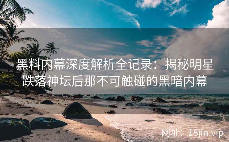 黑料内幕深度解析全记录：揭秘明星跌落神坛后那不可触碰的黑暗内幕