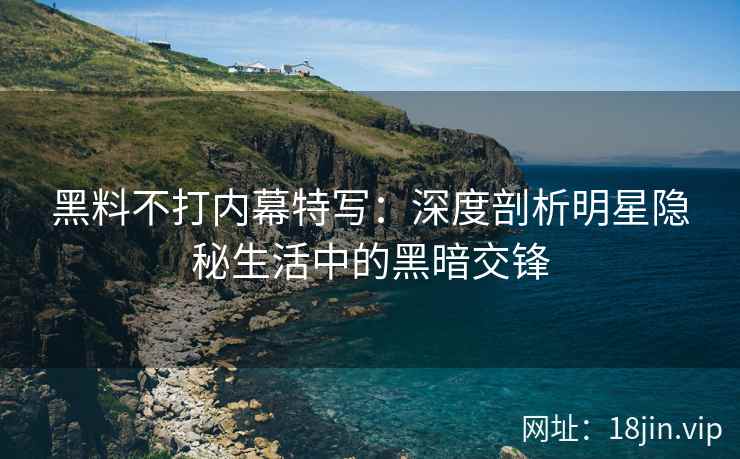 黑料不打内幕特写：深度剖析明星隐秘生活中的黑暗交锋