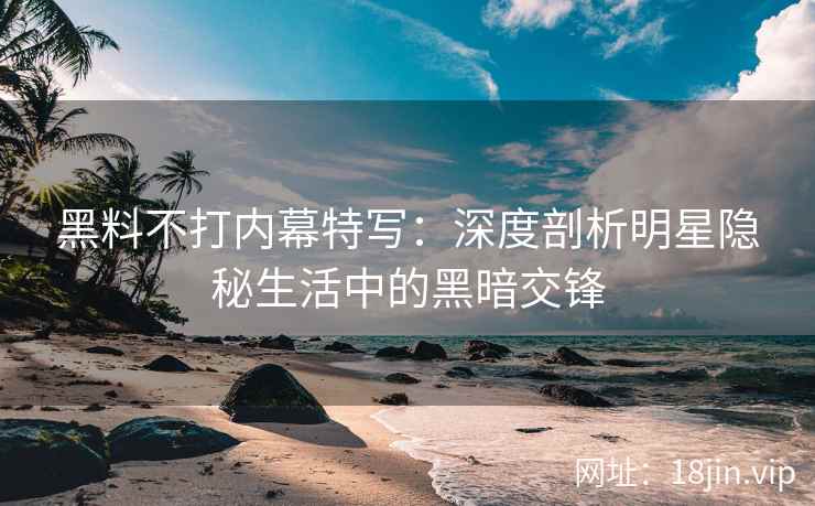 黑料不打内幕特写：深度剖析明星隐秘生活中的黑暗交锋