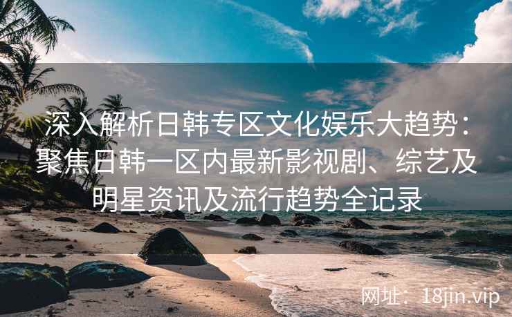 深入解析日韩专区文化娱乐大趋势：聚焦日韩一区内最新影视剧、综艺及明星资讯及流行趋势全记录